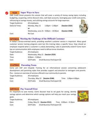 14
Super Ways to Save
CME Credit Union presents this session that will cover a variety of money saving topics including
budgeting, couponing, online discount sites, cash back accounts, leveraging your credit card points,
refinancing to savings money, and utilizing savings accounts for large expenses.
Target Audience: All employees
Dates & Times: Monday, May 15 1:00pm – 2:00pm (Session 2535)
or
Wednesday, June 25 9:00am – 10:00am (Session 2538)
Cost: No Cost
Meeting the Challenge of the Difficult Customer
In today’s service-oriented world, providing excellent customer service is important. Many good
customer service training programs exist but this training takes a specific focus: How should an
employee respond when a customer is unduly demanding, rude or potentially violent? Come learn
tips on communication skills employees need to defuse tense situations.
Target Audience: All employees
Date: Wednesday, May 21 (Session 2533)
Time: 8:00am – 9:00am
Cost: $29 Public Small Business Participant $0
Parenting Teens
Come join EAP and Citywide Training for an informational session concerning adolescent
development and parenting styles that provides support and direction to teenagers and parents.
Plus - receive an overview of services offered in our community to parents.
Target Audience: All employees
Date: Thursday, May 22 (Session 2548) Time: 1:00pm-4:00pm
Cost: $59 Public Small Business Participant $0
Pay Yourself First
It’s important to save money. Come discover how to set goals for saving, identify
savings options and determine which savings options will help you reach your savings
goals.
Target Audience: All employees
Date: Friday, May 23 (Session 2515) Time: 8:00am – 9:30am
Cost: $29 Public Small Business Participant $0
OPT9111
OPT8024
EAP5041
9228
 