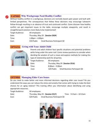 15
Why Workgroups Need Healthy Conflict
Without healthy conflict in a workgroup, decisions are normally based upon power and built with
limited perspectives. The consequences that follow these decisions may encourage lukewarm
follow-through resulting in an absence of trust and continued conflict. Come discover how healthy
conflict can get important issues to the table, encourage multiple viewpoints, and result in
straightforward solutions more likely to be implemented!
Target Audience: All employees
Date: Thursday, May 29 (Session 2624)
Time: 1:00pm – 4:00pm
Cost: $59 Public Small Business Participant $0
Living with Your Adult Child
Parents and adult children face specific situations and potential problems
while living under the same roof. Come review questions to consider when
deciding the wisdom of such a move and explore methods for making this
type of relationship work for all parties.
Target Audience: All employees
Date: Thursday, May 29 (Session 2516)
Time: 8:00am – 9:00am
Cost: $29 Public Small Business Participant $0
Managing Elder Care Issues
Do you need to make better and more informed decisions regarding elder care issues? Do you
understand the ways you can reduce the stress and anxiety that comes with trying to make the best
choices for an aging relative? This training offers you information about identifying and using
appropriate resources.
Target Audience: All employees
Date: Thursday, May 29 (Session 2517) Time: 9:15am – 10:15am
Cost: $29 Public Small Business Participant $0
OPT6216
OPT9084
EAP9083
 