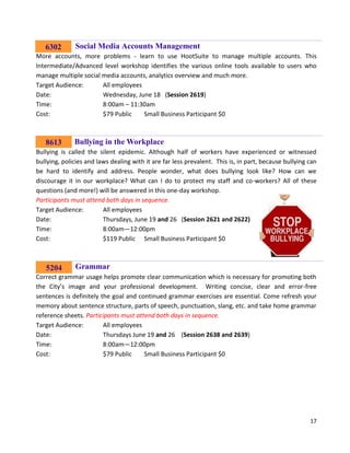 17
Social Media Accounts Management
More accounts, more problems - learn to use HootSuite to manage multiple accounts. This
Intermediate/Advanced level workshop identifies the various online tools available to users who
manage multiple social media accounts, analytics overview and much more.
Target Audience: All employees
Date: Wednesday, June 18 (Session 2619)
Time: 8:00am – 11:30am
Cost: $79 Public Small Business Participant $0
Bullying in the Workplace
Bullying is called the silent epidemic. Although half of workers have experienced or witnessed
bullying, policies and laws dealing with it are far less prevalent. This is, in part, because bullying can
be hard to identify and address. People wonder, what does bullying look like? How can we
discourage it in our workplace? What can I do to protect my staff and co-workers? All of these
questions (and more!) will be answered in this one-day workshop.
Participants must attend both days in sequence.
Target Audience: All employees
Date: Thursdays, June 19 and 26 (Session 2621 and 2622)
Time: 8:00am—12:00pm
Cost: $119 Public Small Business Participant $0
Grammar
Correct grammar usage helps promote clear communication which is necessary for promoting both
the City’s image and your professional development. Writing concise, clear and error-free
sentences is definitely the goal and continued grammar exercises are essential. Come refresh your
memory about sentence structure, parts of speech, punctuation, slang, etc. and take home grammar
reference sheets. Participants must attend both days in sequence.
Target Audience: All employees
Date: Thursdays June 19 and 26 (Session 2638 and 2639)
Time: 8:00am—12:00pm
Cost: $79 Public Small Business Participant $0
8613
6302
5204
 