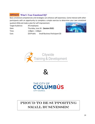 19
What’s Your Emotional IQ?
Basic emotional competencies and strategies can enhance self-awareness. Come interact with other
participants with an opportunity to complete a simple exercise to determine your own emotional
quotient (EQ) and make a plan for self-improvement.
Target Audience: All employees
Date: Thursday, June 26 (Session 2522)
Time: 1:00pm – 3:00pm
Cost: $59 Public Small Business Participant $0
OPT6231
&
Proud to be supporting
Small Businesses!
 