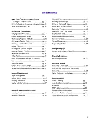 2
Inside this Issue
Supervision/Management/Leadership
A Manager’s First Aid Guide……………….………pg.12
Hiring for Success: Behavioral Interviewing..pg.10
What Great Managers Do…………….…………….pg.16
Professional Development
Bullying in the Workplace………………..….……..pg.17
Career Development Series…………………..……pg.04
Challenging Negative Attitudes………..…….…..pg.08
Civil Service Testing Clinic…………………….…....pg.14
Creating a Healthy Workplace………………….…pg.16
Critical Thinking………………………………………….pg.13
Dealing with Difficult People…………….………..pg.18
Juggling Multiple Priorities…………………….…..pg.07
Microsoft Office Courses…………………....……..pg.06
Office Politics…………………………………..….….….pg.09
Public Employees Who Love to Come to
Work…………………………………………………...…....pg.07
Train-the-Trainer………………………………..……..pg.11
What’s Your Emotional IQ?...........................pg.19
Why Workgroups Need Healthy Conflict…...pg.15
Personal Development
Anger Management…………………………………...pg.12
Build a Better Budget……………………………..…..pg.12
Building Resiliency………………………………..…….pg.10
Coping with Caregivers……………………..……..…pg.07
Personal Development continued
Creating Passion…………………………………………pg.13
De-Stress Your Life…………………………..…..…….pg.08
Financial Planning Series…………………….…...…pg.05
Healthy Relationships…………………………..…….pg.18
Living in the Here & Now……………………….…..pg.08
Living with Your Adult Child……………..…………pg.15
Parenting Teens…………………………………….…...pg.14
Managing Elder Care Issues……………..…………pg.15
Pay Yourself First……………………….……….………pg.14
Planning a Patchwork Summer…………………..pg.11
Power over Debt………………………….……………..pg.13
Stress Management………………………….....…….pg.10
Super Ways to Save………………………………..…..pg.14
Foreign Language
Conversational Spanish Level I……………………pg.11
Diversity & Inclusion
Promoting Inclusion……………………………………pg.18
Customer Service
Customer Satisfaction…………………………………pg.09
Meeting the Challenge of the Difficult
Customer…..................................................…pg.14
What Customers Really Want…………………....pg.10
Communication
Art of Listening…………………………………………..pg.12
Assertive Communication…………..…….…..…..pg.18
Grammar……………………………………………………pg.17
MBTI & Communication……………………….….. pg.16
Nonverbal Communication…………………………pg.09
Respect & Positive Interaction……………………pg.16
Social Media Accounts Management……….…pg.17
 