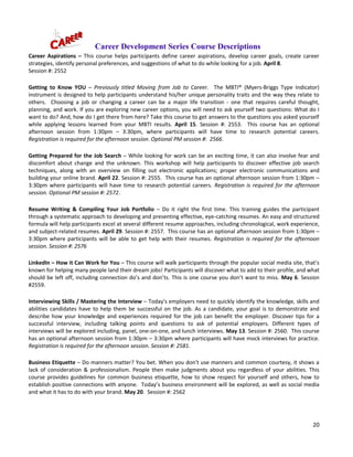 20
Career Development Series Course Descriptions
Career Aspirations – This course helps participants define career aspirations, develop career goals, create career
strategies, identify personal preferences, and suggestions of what to do while looking for a job. April 8.
Session #: 2552
Getting to Know YOU – Previously titled Moving from Job to Career. The MBTI® (Myers-Briggs Type Indicator)
instrument is designed to help participants understand his/her unique personality traits and the way they relate to
others. Choosing a job or changing a career can be a major life transition - one that requires careful thought,
planning, and work. If you are exploring new career options, you will need to ask yourself two questions: What do I
want to do? And, how do I get there from here? Take this course to get answers to the questions you asked yourself
while applying lessons learned from your MBTI results. April 15. Session #: 2553. This course has an optional
afternoon session from 1:30pm – 3:30pm, where participants will have time to research potential careers.
Registration is required for the afternoon session. Optional PM session #: 2566.
Getting Prepared for the Job Search – While looking for work can be an exciting time, it can also involve fear and
discomfort about change and the unknown. This workshop will help participants to discover effective job search
techniques, along with an overview on filling out electronic applications; proper electronic communications and
building your online brand. April 22. Session #: 2555. This course has an optional afternoon session from 1:30pm –
3:30pm where participants will have time to research potential careers. Registration is required for the afternoon
session. Optional PM session #: 2572.
Resume Writing & Compiling Your Job Portfolio – Do it right the first time. This training guides the participant
through a systematic approach to developing and presenting effective, eye-catching resumes. An easy and structured
formula will help participants excel at several different resume approaches, including chronological, work experience,
and subject-related resumes. April 29. Session #: 2557. This course has an optional afternoon session from 1:30pm –
3:30pm where participants will be able to get help with their resumes. Registration is required for the afternoon
session. Session #: 2576
LinkedIn – How it Can Work for You – This course will walk participants through the popular social media site, that’s
known for helping many people land their dream jobs! Participants will discover what to add to their profile, and what
should be left off, including connection do’s and don’ts. This is one course you don’t want to miss. May 6. Session
#2559.
Interviewing Skills / Mastering the Interview – Today's employers need to quickly identify the knowledge, skills and
abilities candidates have to help them be successful on the job. As a candidate, your goal is to demonstrate and
describe how your knowledge and experiences required for the job can benefit the employer. Discover tips for a
successful interview, including talking points and questions to ask of potential employers. Different types of
interviews will be explored including, panel, one-on-one, and lunch interviews. May 13. Session #: 2560. This course
has an optional afternoon session from 1:30pm – 3:30pm where participants will have mock interviews for practice.
Registration is required for the afternoon session. Session #: 2581.
Business Etiquette – Do manners matter? You bet. When you don't use manners and common courtesy, it shows a
lack of consideration & professionalism. People then make judgments about you regardless of your abilities. This
course provides guidelines for common business etiquette, how to show respect for yourself and others, how to
establish positive connections with anyone. Today’s business environment will be explored, as well as social media
and what it has to do with your brand. May 20. Session #: 2562
 