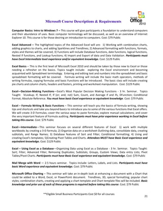 21
Microsoft Course Descriptions & Requirements
Computer Basics: Intro to Windows 7 – This course will give participants a foundation to understand computers
and their abundance of uses. Basic computer terminology will be discussed, as well as an overview of Internet
Explorer 10. This course is for those desiring an introduction to computers. Cost: $79 Public
Excel Advanced – The highlighted topics of the Advanced Excel will are: 1) Working with combination charts,
adding graphics to charts, and adding Sparklines and Trendlines; 2) Advanced formatting with functions, formats,
styles and themes will be covered; 3) Functions will include Database functions, date functions, logical functions,
Nested if functions, and Lookup functions; 4) Import and Export of data and Data Validation. Participants must
have Excel Intermediate level experience and/or equivalent knowledge. Cost: $129 Public
Excel Basics – This is the first level of Microsoft Excel 2010 and should be taken by those new to Excel or those
needing a refresher on the basics. Topics taught include: exploring the Excel environment and becoming
acquainted with Spreadsheet terminology. Entering and editing text and numbers into the spreadsheet and basic
spreadsheet formatting will be covered. Formula writing will include the basic math operators, methods of
writing formulas, copying formulas and basic Functions will be introduced. The basic class will include creating
pie charts and column charts, headers and footers, printing and worksheet manipulation. Cost: $129 Public
Excel—Decision-Making Functions—Excel's Most Popular Decision Making Functions - 3 hr. Seminar. Topics
Taught: VLookup; If; Nested If; If (or; and; not) Sum, Count, and Average if and ifs, DFunction; Conditional
Format; Absolute Reference. You must have basic Excel experience or equivalent knowledge. Cost: $79 Public
Excel – Formula Writing & Basic Functions – This seminar will teach you the basics of formula writing, showing
tips and shortcuts and take you beyond basics to introduce you to some of the various functions that Excel offers.
We will create 3-D Formulas; cover the various ways to paste formulas; explore manual calculations; and cover
the very important feature of Formula auditing. Participants must have prior experience working in Excel before
taking this course. Cost: $79 Public
Excel—Intermediate—This seminar focuses on several different features of Excel 1) work with multiple
workbooks by creating a 3-D formula; 2) Organize data on a worksheet Outlining data, consolidate data, creating
subtotals, and Range Names; 3) Database features of Sort and Filter; Conditional formatting; 4) Using and
creating Excel’s templates; 5)Creating Pivot Tables and Charts. Attendees MUST have Basic Excel experience and
equivalent knowledge. Cost: $129 Public
Excel – Using Excel as a Database—Organizing Data using Excel as a Database - 3 hr. Seminar. Topics Taught:
Sort; Filter; Advanced Filter; Removing Duplicates; Subtotals; Groups, Custom Views; Data entry Lists; Pivot
Tables/Pivot Charts. Participants must have Basic Excel experience and equivalent knowledge. Cost: $79 Public
Mail Merge with Word — 2.5 hours seminar. Topics include: Letters, Labels, and Lists. Participants must have
basic Word experience and equivalent knowledge. Cost: $79 Public
Microsoft Office Charting – This seminar will take an in-depth look at enhancing a document with a Chart that
could be added to a Word, Excel, or PowerPoint document. Trendlines, 3D, special formatting; popular chart
styles; combination charts, creating and applying a chart template and Chart template files will be included. Basic
knowledge and prior use of each of these programs is required before taking this course. Cost: $79 Public
**Eligible Small Business Participants Cost $0 for all courses
 
