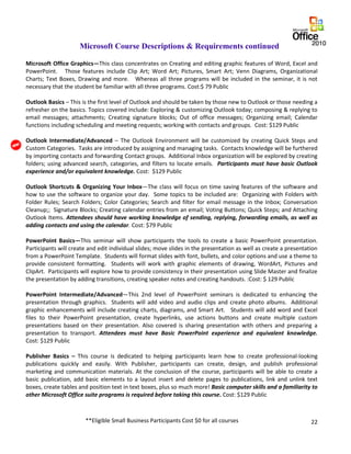 22
Microsoft Course Descriptions & Requirements continued
Microsoft Office Graphics—This class concentrates on Creating and editing graphic features of Word, Excel and
PowerPoint. Those features include Clip Art; Word Art; Pictures, Smart Art; Venn Diagrams, Organizational
Charts; Text Boxes, Drawing and more. Whereas all three programs will be included in the seminar, it is not
necessary that the student be familiar with all three programs. Cost:$ 79 Public
Outlook Basics – This is the first level of Outlook and should be taken by those new to Outlook or those needing a
refresher on the basics. Topics covered include: Exploring & customizing Outlook today; composing & replying to
email messages; attachments; Creating signature blocks; Out of office messages; Organizing email; Calendar
functions including scheduling and meeting requests; working with contacts and groups. Cost: $129 Public
Outlook Intermediate/Advanced – The Outlook Environment will be customized by creating Quick Steps and
Custom Categories. Tasks are introduced by assigning and managing tasks. Contacts knowledge will be furthered
by importing contacts and forwarding Contact groups. Additional Inbox organization will be explored by creating
folders; using advanced search, categories, and filters to locate emails. Participants must have basic Outlook
experience and/or equivalent knowledge. Cost: $129 Public
Outlook Shortcuts & Organizing Your Inbox—The class will focus on time saving features of the software and
how to use the software to organize your day. Some topics to be included are: Organizing with Folders with
Folder Rules; Search Folders; Color Categories; Search and filter for email message in the Inbox; Conversation
Cleanup;; Signature Blocks; Creating calendar entries from an email; Voting Buttons; Quick Steps; and Attaching
Outlook Items. Attendees should have working knowledge of sending, replying, forwarding emails, as well as
adding contacts and using the calendar. Cost: $79 Public
PowerPoint Basics—This seminar will show participants the tools to create a basic PowerPoint presentation.
Participants will create and edit individual slides; move slides in the presentation as well as create a presentation
from a PowerPoint Template. Students will format slides with font, bullets, and color options and use a theme to
provide consistent formatting. Students will work with graphic elements of drawing, WordArt, Pictures and
ClipArt. Participants will explore how to provide consistency in their presentation using Slide Master and finalize
the presentation by adding transitions, creating speaker notes and creating handouts. :Cost: $ 129 Public
PowerPoint Intermediate/Advanced—This 2nd level of PowerPoint seminars is dedicated to enhancing the
presentation through graphics. Students will add video and audio clips and create photo albums. Additional
graphic enhancements will include creating charts, diagrams, and Smart Art. Students will add word and Excel
files to their PowerPoint presentation, create hyperlinks, use actions buttons and create multiple custom
presentations based on their presentation. Also covered is sharing presentation with others and preparing a
presentation to transport. Attendees must have Basic PowerPoint experience and equivalent knowledge.
Cost: $129 Public
Publisher Basics – This course is dedicated to helping participants learn how to create professional-looking
publications quickly and easily. With Publisher, participants can create, design, and publish professional
marketing and communication materials. At the conclusion of the course, participants will be able to create a
basic publication, add basic elements to a layout insert and delete pages to publications, link and unlink text
boxes, create tables and position text in text boxes, plus so much more! Basic computer skills and a familiarity to
other Microsoft Office suite programs is required before taking this course. Cost: $129 Public
**Eligible Small Business Participants Cost $0 for all courses
 