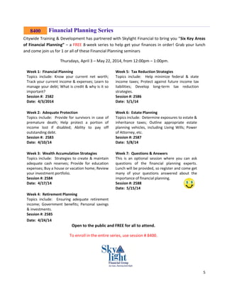 5
Financial Planning Series
Citywide Training & Development has partnered with Skylight Financial to bring you “Six Key Areas
of Financial Planning” – a FREE 8-week series to help get your finances in order! Grab your lunch
and come join us for 1 or all of these Financial Planning seminars
Thursdays, April 3 – May 22, 2014, from 12:00pm – 1:00pm.
Week 1: Financial Planning
Topics include: Know your current net worth;
Track your current income & expenses; Learn to
manage your debt; What is credit & why is it so
important?
Session #: 2582
Date: 4/3/2014
Week 5: Tax Reduction Strategies
Topics include: Help minimize federal & state
income taxes; Protect against future income tax
liabilities; Develop long-term tax reduction
strategies.
Session #: 2586
Date: 5/1/14
Week 2: Adequate Protection
Topics include: Provide for survivors in case of
premature death; Help protect a portion of
income lost if disabled; Ability to pay off
outstanding debt.
Session #: 2583
Date: 4/10/14
Week 6: Estate Planning
Topics include: Determine exposures to estate &
inheritance taxes; Outline appropriate estate
planning vehicles, including Living Wills; Power
of Attorney, etc.
Session #: 2587
Date: 5/8/14
Week 3: Wealth Accumulation Strategies
Topics include: Strategies to create & maintain
adequate cash reserves; Provide for education
expenses; Buy a house or vacation home; Review
your investment portfolio.
Session #: 2584
Date: 4/17/14
Week 7: Questions & Answers
This is an optional session where you can ask
questions of the financial planning experts.
Lunch will be provided, so register and come get
many of your questions answered about the
importance of financial planning.
Session #: 2588
Date: 5/15/14
Week 4: Retirement Planning
Topics include: Ensuring adequate retirement
income; Government benefits; Personal savings
& investments.
Session #: 2585
Date: 4/24/14
Open to the public and FREE for all to attend.
To enroll in the entire series, use session # 8400.
8400
 