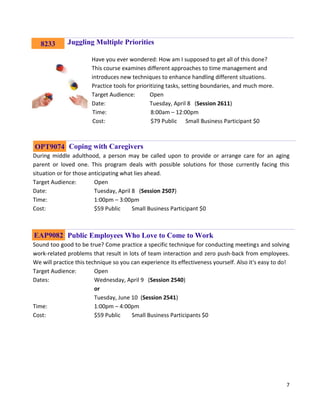 7
Juggling Multiple Priorities
Have you ever wondered: How am I supposed to get all of this done?
This course examines different approaches to time management and
introduces new techniques to enhance handling different situations.
Practice tools for prioritizing tasks, setting boundaries, and much more.
Target Audience: Open
Date: Tuesday, April 8 (Session 2611)
Time: 8:00am – 12:00pm
Cost: $79 Public Small Business Participant $0
Coping with Caregivers
During middle adulthood, a person may be called upon to provide or arrange care for an aging
parent or loved one. This program deals with possible solutions for those currently facing this
situation or for those anticipating what lies ahead.
Target Audience: Open
Date: Tuesday, April 8 (Session 2507)
Time: 1:00pm – 3:00pm
Cost: $59 Public Small Business Participant $0
Public Employees Who Love to Come to Work
Sound too good to be true? Come practice a specific technique for conducting meetings and solving
work-related problems that result in lots of team interaction and zero push-back from employees.
We will practice this technique so you can experience its effectiveness yourself. Also it's easy to do!
Target Audience: Open
Dates: Wednesday, April 9 (Session 2540)
or
Tuesday, June 10 (Session 2541)
Time: 1:00pm – 4:00pm
Cost: $59 Public Small Business Participants $0
8233
OPT9074
EAP9082
 