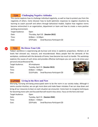 8
Challenging Negative Attitudes
This course explores how to challenge individual negativity, as well as how to protect you from the
negativity of others. Come discover how to build optimistic responses to negative situations by
learning to coach yourself and others through behavioral models. Explore how negative norms
become entrenched in an organization, department or team and how to create a more positive
working environment.
Target Audience: Open
Date: Thursday, April 10 (Session 2612)
Time: 8:00am – 12:00pm
Cost: $79 Public Small Business Participant $0
De-Stress Your Life
Today’s workforce is experiencing job burnout and stress in epidemic proportions. Workers at all
levels feel stressed out, insecure, and misunderstood. Many people feel the demands of the
workplace, combined with the demands of home, have become too much to handle. This workshop
explores the causes of such stress and provides effective techniques you can use to de-stress your
personal and professional life.
Target Audience: All employees
Date: Tuesday, April 15 (Session 2613)
Time: 8:00am – 4:00pm
Cost: $119 Public Small Business Participant $0
Living in the Here and Now
Worrying, hurrying and being preoccupied seem to be the norm in our society today. Although it
seems counter-intuitive, we can get more done and make fewer mistakes if we can slow down and
bring all our resources to bear on each situation we encounter. Come learn to recognize techniques
for becoming more calm and focused that will result in less stress. Focus on the here and now!
Target Audience: Open
Date: Tuesday, April 15 (Session 2542)
Time: 8:00am – 9:00am
Cost: $29 Public Small Business Participant $0
7232
7230
EAP9080
 