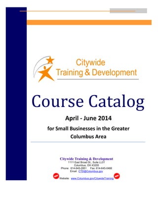 1
Course Catalog
April - June 2014
for Small Businesses in the Greater
Columbus Area
Citywide Training & Development
1111 East Broad St., Suite LL01
Columbus, OH 43205
Phone: 614-645-2851 Fax: 614-645-0466
Email: CTD@Columbus.gov
Website: www.Columbus.gov/CitywideTraining
 