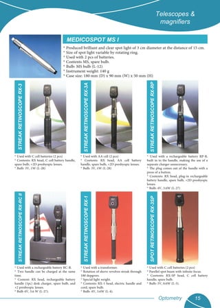 Optometry 15
Telescopes &
magniﬁers
* Produced brilliant and clear spot light of 3 cm diameter at the distance of 15 cm.
* Size of spot light variable by rotating ring.
* Used with 2 pcs of batteries.
* Contents MS, spare bulb.
* Bulb: MS bulb (L-12)
* Instrument weight: 140 g
* Case size: 180 mm (D) x 90 mm (W) x 50 mm (H)
MEDICOSPOT MS I
* Used with a rechargeable battery RP-B,
built in to the handle, making the use of a
separate charger unnecessary.
* The plug comes out of the handle with a
press of a button.
* Contents: RX head, plug-in rechargeable
battery handle, spare bulb, +2D presbyopic
lenses.
* Bulb: 4V, 3.6W (L-27)
* Used with C cell batteries (2 pcs)
* Contents: RX head, C cell battery handle,
spare bulb, +2D presbyopic lenses.
* Bulb: 3V, 1W (L-28)
* Used with AA cell (2 pcs)
* Contents: RX head, AA cell battery
handle, spare bulb, +2D presbyopic lenses.
* Bulb: 3V, 1W (L-28)
* Used with a transformer.
* Rotation of sleeve revolves streak through
180 depgrees.
* Special light weight.
* Contents: RX-1 head, electric handle and
cord, spare bulb.
* Bulb: 4V, 3.6W (L-4).
* Used with a rechargeable battery RC-B.
* Two handle can be charged at the same
time.
* Content: RX head, rechargeable battery
handle (1pc) desk charger, spare bulb, and
+2 presbyopic lenses.
* Bulb 4V, 3.6 W (L-27).
* Used with C cell batteries (2 pcs)
* Parellel spot beam with infinite focus.
* Contents: RX-SP head, C cell battery
handle, spare bulb.
* Bulb: 3V, 0.6W (L-5).
SPOTRETINOSCOPERX-3SP
STREAKRETINOSCOPERX-1
STREAKRETINOSCOPERX-RCIISTREAKRETINOSCOPERX-3
STREAKRETINOSCOPERX-3A
STREAKRETINOSCOPERX-RP
 