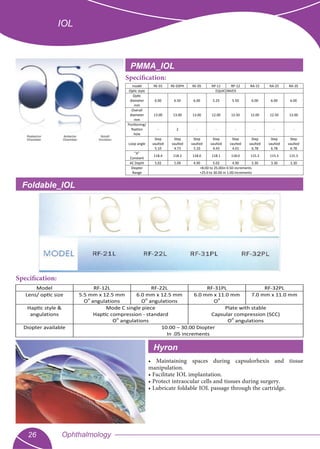 Ophthalmology26
IOL
• Maintaining spaces during capsulorhexis and tissue
manipulation.
• Facilitate IOL implantation.
• Protect intraocular cells and tissues during surgery.
• Lubricate foldable IOL passage through the cartridge.
PMMA_IOL
model RE-01 RE-03PH RE-05 RP-11 RP-12 RA-15 RA-25 RA-35
Optic style EQUICONVEX
Optic
diameter
mm
6.00 6.50 6.00 5.25 5.50 6.00 6.00 6.00
Overall
diameter
mm
13.00 13.00 13.00 12.00 12.50 12.00 12.50 13.00
Positioning/
ﬁxation
hole
- 2 - - - - - -
Loop angle
Step
vaulted
5.10
Step
vaulted
4.73
Step
vaulted
5.10
Step
vaulted
4.43
Step
vaulted
4.01
Step
vaulted
6.78
Step
vaulted
6.78
Step
vaulted
6.78
"A"
Constant
118.4 118.2 118.0 118.1 118.0 115.3 115.3 115.3
AC Depth 5.02 5.09 4.90 5.02 4.90 3.30 3.30 3.30
Diopter
Range
+8.0D to 25.0Din 0.5D increments
+25.0 to 30.0D in 1.0D increments
Specification:
Foldable_IOL
Specification:
Model RF-12L RF-22L RF-31PL RF-32PL
Lens/ optic size 5.5 mm x 12.5 mm
O
o
angulations
6.0 mm x 12.5 mm
O
o
angulations
6.0 mm x 11.0 mm
O
o
7.0 mm x 11.0 mm
Haptic style &
angulations
Mode C single piece
Haptic compression - standard
O
o
angulations
Plate with stable
Capsular compression (SCC)
O
o
angulations
Diopter available 10.00 – 30.00 Diopter
In .05 increments
Hyron
 