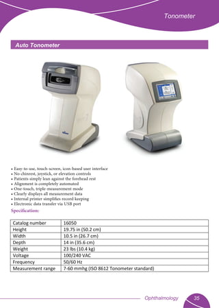 Tonometer
Auto Tonometer
• Easy-to-use, touch-screen, icon-based user interface
• No chinrest, joystick, or elevation controls
• Patients simply lean against the forehead rest
• Alignment is completely automated
• One-touch, triple-measurement mode
• Clearly displays all measurement data
• Internal printer simpliﬁes record keeping
• Electronic data transfer via USB port
Specification:
35Ophthalmology
Catalog number 16050
Height 19.75 in (50.2 cm)
Width 10.5 in (26.7 cm)
Depth 14 in (35.6 cm)
Weight 23 lbs (10.4 kg)
Voltage 100/240 VAC
Frequency 50/60 Hz
Measurement range 7-60 mmhg (ISO 8612 Tonometer standard)
 