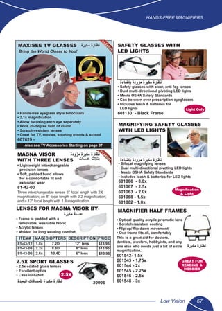 HANDS-FREE MAGNIFIERS
Low Vision 67
5
LENSES FOR MAGNA VISOR BY
• Frame is padded with a
removable, washable fabric
• Acrylic lenses
• Molded for long wearing comfort
ITEM# MAG DIOPTERS DESCRIPTION PRICE
81-43-12 1.8x 7.2D 12" lens $13.95
81-43-08 2.2x 8.8D 8" lens $13.95
81-43-06 2.6x 10.4D 6" lens $13.95
2.5X SPORT GLASSES
• 2.5x coated glass lenses
• Excellent optics
• Case included 2.5X
MAXISEE TV GLASSES
Bring the World Closer to You!
• Hands-free eyeglass style binoculars
• 2.1x magniﬁcation
• Allow focusing each eye separately
• Wide 20-degree ﬁeld of vision
• Scratch-resistant lenses
• Great for TV, movies, sporting events & school
607629 -
MAGNIFYING SAFETY GLASSES
WITH LED LIGHTS
• Bifocal magnifying lenses
• Dual multi-directional pivoting LED lights
• Meets OSHA Safety Standards
• Includes leash & batteries for LED lights
601066 - 3.0x
601067 - 2.5x
601063 - 2.0x
601068 - 1.5x
601062 - 1.0x
• Optical quality acrylic prismatic lens
• Scratch resistant coating
• Flip up/ ﬂip down movement
• One frame ﬁts all, comfortably
This is a great aid for doctors,
dentists, jewelers, hobbyists, and any
one else who needs just a bit of extra
magniﬁcation.
601542- 1.5x
601543 - 1.75x
601544 - 2x
601545 - 2.25x
601546 - 2.5x
601548 - 3x
GREAT FOR
READING &
HOBBIES
MAGNIFIER HALF FRAMES
MAGNA VISOR
WITH THREE LENSES
• Lightweight interchangeable
precision lenses
• Soft, padded band allows
for a comfortable ﬁt and
extended wear
81-42-00
Three interchangeable lenses 6" focal length with 2.6
magniﬁcation; an 8" focal length with 2.2 magniﬁcation;
and a 12" focal length with 1.8 magniﬁcation.
SAFETY GLASSES WITH
LED LIGHTS
• Safety glasses with clear, anti-fog lenses
• Dual multi-directional pivoting LED lights
• Meets OSHA Safety Standards
• Can be worn over prescription eyeglasses
• Includes leash & batteries for
LED lights
601130 - Black Frame
Light Only
Magniﬁcation
& Light
Also see TV Accessories Starting on page 37
‫ﻣﻛﺑﺭﺓ‬ ‫ﻧﻅﺎﺭﺓ‬
‫ﺑﺈﺿﺎءﺓ‬ ‫ﻣﺯﻭﺩﺓ‬ ‫ﻣﻛﺑﺭﺓ‬ ‫ﻧﻅﺎﺭﺓ‬
‫ﺑﺈﺿﺎءﺓ‬ ‫ﻣﺯﻭﺩﺓ‬ ‫ﻣﻛﺑﺭﺓ‬ ‫ﻧﻅﺎﺭﺓ‬
‫ﻣﺯﻭﺩﺓ‬ ‫ﻣﻛﺑﺭﺓ‬ ‫ﻧﻅﺎﺭﺓ‬
‫ﻋﺩﺳﺎﺕ‬ ‫ﺑﺛﻼﺙ‬
‫ﻣﻛﺑﺭﺓ‬ ‫ﻋﺩﺳﺔ‬
‫ﻣﻛﺑﺭﺓ‬ ‫ﻧﻅﺎﺭﺓ‬
‫ﺍﻟﺑﻌﻳﺩﺓ‬ ‫ﻟﻠﻣﺳﺎﻓﺎﺕ‬ ‫ﻣﻛﺑﺭﺓ‬ ‫ﻧﻅﺎﺭﺓ‬ 30006
 