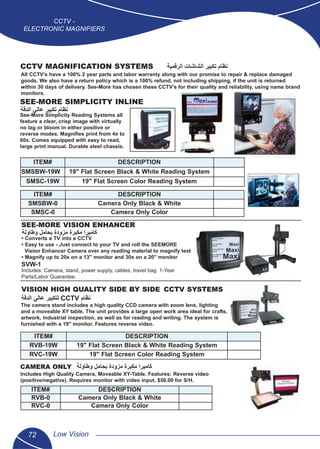 72 Low Vision
CCTV -
ELECTRONIC MAGNIFIERS
CCTV MAGNIFICATION SYSTEMS
All CCTV’s have a 100% 2 year parts and labor warranty along with our promise to repair & replace damaged
goods. We also have a return policy which is a 100% refund, not including shipping, if the unit is returned
within 30 days of delivery. See-More has chosen these CCTV's for their quality and reliability, using name brand
monitors.
VISION HIGH QUALITY SIDE BY SIDE CCTV SYSTEMS
The camera stand includes a high quality CCD camera with zoom lens, lighting
and a moveable XY table. The unit provides a large open work area ideal for crafts,
artwork, industrial inspection, as well as for reading and writing. The system is
furnished with a 19" monitor. Features reverse video.
SEE-MORE SIMPLICITY INLINE
See-More Simplicity Reading Systems all
feature a clear, crisp image with virtually
no lag or bloom in either positive or
reverse modes. Magniﬁes print from 4x to
60x. Comes equipped with easy to read,
large print manual. Durable steel chassis.
CAMERA ONLY
Includes High Quality Camera, Moveable XY-Table. Features: Reverse video
(positive/negative). Requires monitor with video input. $50.00 for S/H.
SEE-MORE VISION ENHANCER
• Converts a TV into a CCTV
• Easy to use - Just connect to your TV and roll the SEEMORE
Vision Enhancer Camera over any reading material to magnify text
• Magnify up to 20x on a 13" monitor and 30x on a 20" monitor
SVW-1
Includes: Camera, stand, power supply, cables, travel bag. 1-Year
Parts/Labor Guarantee.
ITEM# DESCRIPTION
SMSBW-19W 19" Flat Screen Black & White Reading System
SMSC-19W 19" Flat Screen Color Reading System
ITEM# DESCRIPTION
RVB-19W 19" Flat Screen Black & White Reading System
RVC-19W 19" Flat Screen Color Reading System
ITEM# DESCRIPTION
RVB-0 Camera Only Black & White
RVC-0 Camera Only Color
ITEM# DESCRIPTION
SMSBW-0 Camera Only Black & White
SMSC-0 Camera Only Color
‫ﺍﻟﺭﻗﻣﻳﺔ‬ ‫ﺍﻟﺷﺎﺷﺎﺕ‬ ‫ﺗﻛﺑﻳﺭ‬ ‫ﻧﻅﺎﻡ‬
‫ﺍﻟﺩﻗﺔ‬ ‫ﻋﺎﻟﻲ‬ ‫ﺗﻛﺑﻳﺭ‬ ‫ﻧﻅﺎﻡ‬
‫ﻭﻁﺎﻭﻟﺔ‬ ‫ﺑﺣﺎﻣﻝ‬ ‫ﻣﺯﻭﺩﺓ‬ ‫ﻣﻛﺑﺭﺓ‬ ‫ﻛﺎﻣﻳﺭﺍ‬
‫ﻭﻁﺎﻭﻟﺔ‬ ‫ﺑﺣﺎﻣﻝ‬ ‫ﻣﺯﻭﺩﺓ‬ ‫ﻣﻛﺑﺭﺓ‬ ‫ﻛﺎﻣﻳﺭﺍ‬
‫ﺍﻟﺩﻗﺔ‬ ‫ﻋﺎﻟﻲ‬ ‫ﻟﺗﻛﺑﻳﺭ‬ CCTV ‫ﻧﻅﺎﻡ‬
 