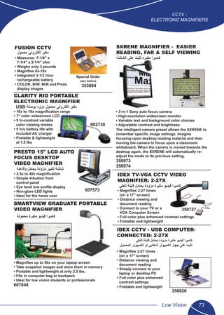 CCTV -
ELECTRONIC MAGNIFIERS
Low Vision 73
5
SMARTVIEW GRADUATE PORTABLE
VIDEO MAGNIFIER
• Magniﬁes up to 50x on your laptop screen
• Take snapshot images and store them in memory
• Portable and lightweight at only 2.5 lbs.
• Fits in computer bag or backpack
• Ideal for low vision students or professionals
607848
CLARITY RIO PORTABLE
ELECTRONIC MAGNIFIER
• 10x to 18x magniﬁcation range
• 7" color widescreen LCD
• 5 hi-contrast variable
color viewing modes
• 5 hrs battery life with
included AC charger
• Portable & lightweight
at 1.5 lbs
602730
PRESTO 15" LCD AUTO
FOCUS DESKTOP
VIDEO MAGNIFIER
• 2.5x to 40x magniﬁcation
• Simple 4-button front
control panel
• Eye level low proﬁle display
• Non-glare LED lights
• Ideal for the home user
607573
FUSION CCTV
• Measures: 7-1/4" x
7-1/4" x 2-1/4" slim
• Weighs only 3 pounds
• Magniﬁes 6x-18x
• Integrated 3-1/2 hour
rechargeable battery
• COLOR, B/W, W/B andPhoto
display images
353884
Special Order
(see below)
IDEX CCTV - USB COMPUTER-
CONNECTED: 2-27X
• Magniﬁes 2-27 times
(on a 17" screen)
• Distance viewing and
document reading
• Simply connect to your
laptop or desktop PC
• Full color plus enhanced
contrast settings
• Foldable and lightweight
350626
IDEX TV-VGA CCTV VIDEO
MAGNIFIER: 2-27X
• Magniﬁes 2-27 times
(on a 17" screen)
• Distance viewing and
document reading
• Connect to your TV or a
VGA Computer Screen
• Full color plus enhanced contrast settings
• Foldable and lightweight
350727
SXRENE MAGNIFIER - EASIER
READING, FAR & SELF VIEWING
• 3-in-1 Sony auto focus camera
• High-resolution widescreen monitor
• Variable text and background color choices
• Adjustable contrast and brightness
The intelligent camera preset allows the SXRENE to
remember speciﬁc image settings. Imagine
focusing upon desktop reading material and then
moving the camera to focus upon a classroom
whiteboard. When the camera is moved towards the
desktop again, the SXRENE will automatically re-
adjust the mode to its previous setting.
350973
350974
‫ﻣﺣﻣﻭﻝ‬ ‫ﺇﻟﻛﺗﺭﻭﻧﻲ‬ ‫ﻣﻛﺑﺭ‬
‫ﺍﻟﺷﺎﺷﺔ‬ ‫ﻋﻠﻰ‬ ‫ﺗﺛﺑﺕ‬ ‫ﻣﻛﺑﺭﻩ‬ ‫ﻛﺎﻣﻳﺭﺍ‬
USB ‫ﺑﻭﺻﻠﺔ‬ ‫ﻣﺯﻭﺩ‬ ‫ﻣﺣﻣﻭﻝ‬ ‫ﺇﻟﻛﺗﺭﻭﻧﻲ‬ ‫ﻣﻛﺑﺭ‬
‫ﻭﻗﺎﻋﺩﺓ‬ ‫ﺑﺣﺎﻣﻝ‬ ‫ﻣﺯﻭﺩﺓ‬ ‫ﺗﻛﺑﻳﺭ‬ ‫ﺷﺎﺷﺔ‬
‫ﻟﻠﻁﻲ‬ ‫ﻗﺎﺑﻠﺔ‬ ‫ﺑﺣﺎﻣﻝ‬ ‫ﻣﺯﻭﺩﺓ‬ ‫ﻣﻛﺑﺭﺓ‬ ‫ﻓﻳﺩﻳﻭ‬ ‫ﻛﺎﻣﻳﺭﺍ‬
‫ﻣﺣﻣﻭﻟﺔ‬ ‫ﻣﻛﺑﺭﺓ‬ ‫ﻓﻳﺩﻳﻭ‬ ‫ﻛﺎﻣﻳﺭﺍ‬
‫ﻟﻠﻁﻲ‬ ‫ﻗﺎﺑﻠﺔ‬ ‫ﺑﺣﺎﻣﻝ‬ ‫ﻣﺯﻭﺩﺓ‬ ‫ﻣﻛﺑﺭﺓ‬ ‫ﻓﻳﺩﻳﻭ‬ ‫ﻛﺎﻣﻳﺭﺍ‬
‫ﺍﻟﻣﺣﻣﻭﻝ‬ ‫ﺍﻟﻛﻣﺑﻳﻭﺗﺭ‬ ‫ﺃﻭ‬ ‫ﺍﻟﻣﻛﺗﺑﻲ‬ ‫ﺍﻟﻛﻣﺑﻳﻭﺗﺭ‬ ‫ﺟﻬﺎﺯ‬ ‫ﻋﻠﻰ‬ ‫ﺗﺛﺑﺕ‬
 