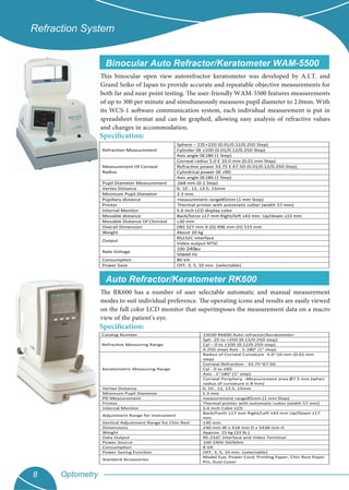 Optometry8
Refraction System
Binocular Auto Refractor/Keratometer WAM-5500
Specification:
This binocular open view autorefractor keratometer was developed by A.I.T. and
Grand Seiko of Japan to provide accurate and repeatable objective measurements for
both far and near point testing. The user-friendly WAM-5500 features measurements
of up to 300 per minute and simultaneously measures pupil diameter to 2.0mm. With
its WCS-1 software communication system, each individual measurement is put in
spreadsheet format and can be graphed, allowing easy analysis of refractive values
and changes in accommodation.
Refraction Measurement
Sphere – 22Ε+22D (0.01/0.12/0.25D Step)
Cylinder 0Ε ±10D (0.01/0.12/0.25D Step)
Axis angle 0Ε180 (1 Step)
Measurement Of Corneal
Radius
Corneal radius 5.0 Ε 10.0 mm (0.01 mm Step)
Refractive power 33.75 Ε 67.5D (0.01/0.12/0.25D Step)
Cylindrical power 0Ε ±9D
Axis angle 0Ε180 (1 Step)
Pupil Diameter Measurement 2a8 mm (0.1 Step)
Vertex Distance 0, 10 , 12, 13.5, 15mm
Minimum Pupil Diameter 2.3 mm
Pupillary distance measurement range85mm (1 mm Step)
Printer Thermal printer with automatic cutter (width 57 mm)
Internal Monitor 5.6 inch LCD display color
Movable distance Back/force ±17 mm Right/left ±43 mm Up/down ±15 mm
Movable Distance Of Chinrest ±30 mm
Overall Dimension (W) 327 mm X (D) 496 mm (H) 515 mm
Weight About 20 kg
Output
RS232C interface
Video output NTSC
Rate Voltage
100 a240 v
50a60 Hz
Consumption 80 VA
Power Save OFF, 3, 5, 10 min. (selectable)
Auto Refractor/Keratometer RK600
Specification:
The RK600 has a number of user selectable automatic and manual measurement
modes to suit individual preference. The operating icons and results are easily viewed
on the full color LCD monitor that superimposes the measurement data on a macro
view of the patient’s eye.
Catalog Number 15030 RK600 Auto refractor/Keratometer
Refractive Measuring Range
Sph -25 to +25D (0.12/0.25D step)
Cyl – 0 to ±10D (0.12/0.25D step)
0.25D step) Axis - 1-180° (1° step)
Keratometric Measuring Range
Radius of Corneal Curvature -5.0~10 mm (0.01 mm
step)
Corneal Refraction - 33.75~67.5D
Cyl - 0 to ±9D
Axis - 1~180° (1° step)
Corneal Periphery –Measurement area Ø7.5 mm (when
radius of curvature is 8 mm)
Vertex Distance 0, 10 , 12, 13.5, 15mm
Minimum Pupil Diameter 2.3 mm
PD Measurement measurement range85mm (1 mm Step)
Printer Thermal printer with automatic cutter (width 57 mm)
Internal Monitor 5.6 inch Color LCD
Adjustment Range for Instrument
Back/Forth ±17 mm Right/Left ±43 mm Up/Down ±17
mm
Vertical Adjustment Range for Chin Rest ±30 mm
Dimensions 240 mm W x 418 mm D x 5438 mm H
Weight Approx. 15 kg (33 lb.)
Data Output RS-232C Interface and Video Terminal
Power Source 100-240V 50/60Hz
Consumption 8 VA
Power Saving Function OFF, 3, 5, 10 min. (selectable)
Standard Accessories
Model Eye, Power Cord, Printing Paper, Chin Rest Paper
Pin, Dust Cover
 