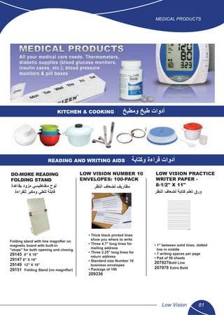 MEDICAL PRODUCTS
Low Vision 81
KITCHEN & COOKING ‫ﻭﻣﻁﺑﺦ‬ ‫ﻁﺑﺦ‬ ‫ﺃﺩﻭﺍﺕ‬
READING AND WRITING AIDS ‫ﻭﻛﺗﺎﺑﺔ‬ ‫ﻗﺭﺍءﺓ‬ ‫ﺃﺩﻭﺍﺕ‬
DO-MORE READING
FOLDING STAND
Folding stand with line magniﬁer on
magnetic board with built-in
"stops" for both opening and closing.
29145 6" X 10"
29147 8" X 10"
29149 12" X 18"
29151 Folding Stand (no magniﬁer)
LOW VISION NUMBER 10
ENVELOPES: 100-PACK
• Thick black printed lines
show you where to write
• Three 4.7" long lines for
mailing address
• Three 2.25" long lines for
return address
• Standard size Number 10
business envelopes
• Package of 100
209336
LOW VISION PRACTICE
WRITER PAPER -
8-1/2" X 11"
• 1" between solid lines; dotted
line in middle
• 7 writing spaces per page
• Pad of 50 sheets
207927Bold Line
207978 Extra Bold
‫ﺍﻟﻧﻅﺭ‬ ‫ﻟﺿﻌﺎﻑ‬ ‫ﻣﻅﺎﺭﻳﻑ‬‫ﺑﻘﺎﻋﺩﺓ‬ ‫ﻣﺯﻭﺩ‬ ‫ﻣﻐﻧﺎﻁﻳﺳﻲ‬ ‫ﻟﻭﺡ‬
‫ﻟﻠﻘﺭﺍءﺓ‬ ‫ﻭﻣﻛﺑﺭ‬ ‫ﻟﻠﻁﻲ‬ ‫ﻗﺎﺑﻠﺔ‬ ‫ﺍﻟﻧﻅﺭ‬ ‫ﻟﺿﻌﺎﻑ‬ ‫ﻛﺗﺎﺑﺔ‬ ‫ﺗﻌﻠﻡ‬ ‫ﻭﺭﻕ‬
 