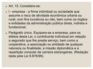  Art. 15. Considera-se:
 l - empresa - a firma individual ou sociedade que
assume o risco de atividade econômica urbana ou
rural, com fins lucrativos ou não, bem como os órgãos
e entidades da administração pública direta, indireta e
fundacional;
 Parágrafo único. Equipara-se a empresa, para os
efeitos desta Lei, o contribuinte individual em relação
a segurado que lhe presta serviço, bem como a
cooperativa, a associação ou entidade de qualquer
natureza ou finalidade, a missão diplomática e a
repartição consular de carreira estrangeiras. (Redação
dada pela Lei 9.876/99).
 
