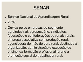 SENAR
 Serviço Nacional de Aprendizagem Rural
 2,5%
 Devida pelas empresas do segmento
agroindustrial, agropecuário, sindicatos,
federações e confederações patronais rurais,
empresa associativa sem produção rural,
agenciadora de mão de obra rural, destinada à
organização, administração e execução de
ensino, da formação profissional rural e a
promoção social do trabalhador rural;
 