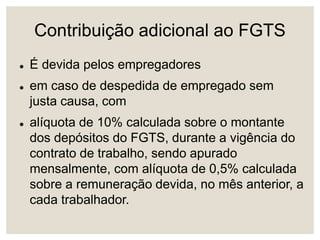 Contribuição adicional ao FGTS
 É devida pelos empregadores
 em caso de despedida de empregado sem
justa causa, com
 alíquota de 10% calculada sobre o montante
dos depósitos do FGTS, durante a vigência do
contrato de trabalho, sendo apurado
mensalmente, com alíquota de 0,5% calculada
sobre a remuneração devida, no mês anterior, a
cada trabalhador.
 
