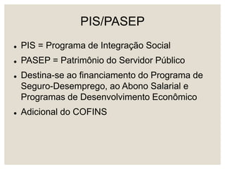PIS/PASEP
 PIS = Programa de Integração Social
 PASEP = Patrimônio do Servidor Público
 Destina-se ao financiamento do Programa de
Seguro-Desemprego, ao Abono Salarial e
Programas de Desenvolvimento Econômico
 Adicional do COFINS
 