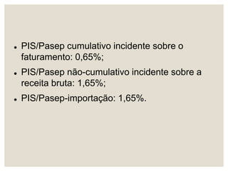  PIS/Pasep cumulativo incidente sobre o
faturamento: 0,65%;
 PIS/Pasep não-cumulativo incidente sobre a
receita bruta: 1,65%;
 PIS/Pasep-importação: 1,65%.
 