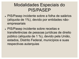 Modalidades Especiais do
PIS/PASEP
 PIS/Pasep incidente sobre a folha de salários
(alíquota de 1%), devido por entidades não-
empresariais
 PIS/Pasep incidente sobre receitas e
transferências de pessoas jurídicas de direito
público (alíquota de 1 %), devido pela União,
estados, Distrito Federal, municípios e suas
respectivas autarquias
 