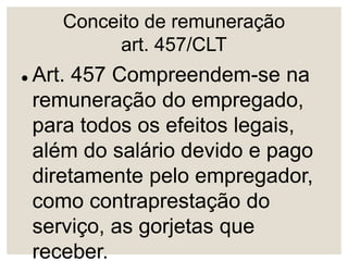 Conceito de remuneração
art. 457/CLT
 Art. 457 Compreendem-se na
remuneração do empregado,
para todos os efeitos legais,
além do salário devido e pago
diretamente pelo empregador,
como contraprestação do
serviço, as gorjetas que
receber.
 