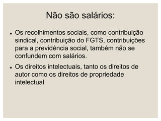 Não são salários:
 Os recolhimentos sociais, como contribuição
sindical, contribuição do FGTS, contribuições
para a previdência social, também não se
confundem com salários.
 Os direitos intelectuais, tanto os direitos de
autor como os direitos de propriedade
intelectual
 
