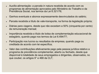  Auxílio-alimentação: a parcela in natura recebida de acordo com os
programas de alimentação aprovados pelo Ministério do Trabalho e da
Previdência Social, nos termos da Lei 6.321/76;
 Ganhos eventuais e abonos expressamente desvinculados do salário;
 Parcela recebida a título de vale-transporte, na forma da legislação própria;
 Diárias para viagens, desde que não excedam a 50% (cinquenta por cento)
da remuneração mensal;
 Importância recebida a título de bolsa de complementação educacional de
estagiário, quando paga nos termos da Lei 6.494/77;
 Participação nos lucros ou resultados da empresa, quando paga ou
creditada de acordo com lei específica;
 Valor das contribuições efetivamente pago pela pessoa jurídica relativo a
programa de previdência complementar, aberto ou fechado, desde que
disponível à totalidade de seus empregados e dirigentes, observados, no
que couber, os artigos 9° e 468 da CLT;
 