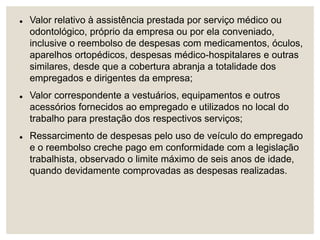  Valor relativo à assistência prestada por serviço médico ou
odontológico, próprio da empresa ou por ela conveniado,
inclusive o reembolso de despesas com medicamentos, óculos,
aparelhos ortopédicos, despesas médico-hospitalares e outras
similares, desde que a cobertura abranja a totalidade dos
empregados e dirigentes da empresa;
 Valor correspondente a vestuários, equipamentos e outros
acessórios fornecidos ao empregado e utilizados no local do
trabalho para prestação dos respectivos serviços;
 Ressarcimento de despesas pelo uso de veículo do empregado
e o reembolso creche pago em conformidade com a legislação
trabalhista, observado o limite máximo de seis anos de idade,
quando devidamente comprovadas as despesas realizadas.
 