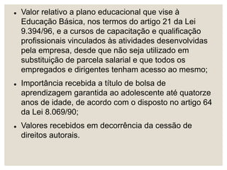  Valor relativo a plano educacional que vise à
Educação Básica, nos termos do artigo 21 da Lei
9.394/96, e a cursos de capacitação e qualificação
profissionais vinculados às atividades desenvolvidas
pela empresa, desde que não seja utilizado em
substituição de parcela salarial e que todos os
empregados e dirigentes tenham acesso ao mesmo;
 Importância recebida a título de bolsa de
aprendizagem garantida ao adolescente até quatorze
anos de idade, de acordo com o disposto no artigo 64
da Lei 8.069/90;
 Valores recebidos em decorrência da cessão de
direitos autorais.
 