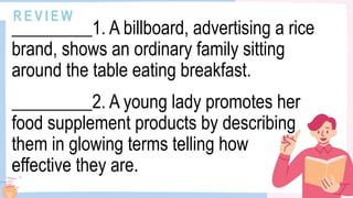 R E V I E W
_________1. A billboard, advertising a rice
brand, shows an ordinary family sitting
around the table eating breakfast.
_________2. A young lady promotes her
food supplement products by describing
them in glowing terms telling how
effective they are.
 
