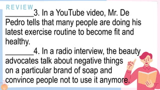 R E V I E W
_______3. In a YouTube video, Mr. De
Pedro tells that many people are doing his
latest exercise routine to become fit and
healthy.
_______4. In a radio interview, the beauty
advocates talk about negative things
on a particular brand of soap and
convince people not to use it anymore.
 