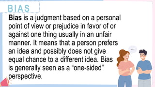 BIAS
Bias is a judgment based on a personal
point of view or prejudice in favor of or
against one thing usually in an unfair
manner. It means that a person prefers
an idea and possibly does not give
equal chance to a different idea. Bias
is generally seen as a “one-sided”
perspective.
 
