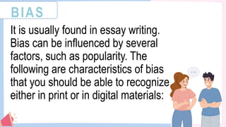 BIAS
It is usually found in essay writing.
Bias can be influenced by several
factors, such as popularity. The
following are characteristics of bias
that you should be able to recognize
either in print or in digital materials:
 