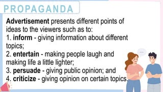 PROPAGANDA
Advertisement presents different points of
ideas to the viewers such as to:
1. inform - giving information about different
topics;
2. entertain - making people laugh and
making life a little lighter;
3. persuade - giving public opinion; and
4. criticize - giving opinion on certain topics.
 