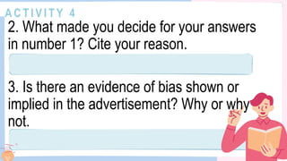 A C T I V I T Y 4
2. What made you decide for your answers
in number 1? Cite your reason.
3. Is there an evidence of bias shown or
implied in the advertisement? Why or why
not.
 
