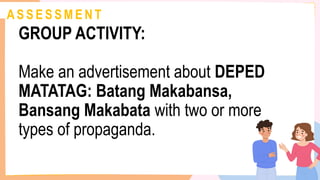 A S S E S S M E N T
GROUP ACTIVITY:
Make an advertisement about DEPED
MATATAG: Batang Makabansa,
Bansang Makabata with two or more
types of propaganda.
 
