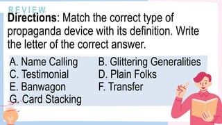 A. Name Calling B. Glittering Generalities
C. Testimonial D. Plain Folks
E. Banwagon F. Transfer
G. Card Stacking
R E V I E W
Directions: Match the correct type of
propaganda device with its definition. Write
the letter of the correct answer.
 
