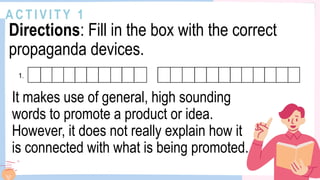 A C T I V I T Y 1
Directions: Fill in the box with the correct
propaganda devices.
It makes use of general, high sounding
words to promote a product or idea.
However, it does not really explain how it
is connected with what is being promoted.
 