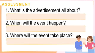 A S S E S S M E N T
1. What is the advertisement all about?
2. When will the event happen?
3. Where will the event take place?
 