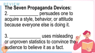 R E V I E W
The Seven Propaganda Devices:
2. ____________ persuades one to
acquire a style, behavior, or attitude
because everyone else is doing it.
3. _____________ uses misleading
or unproven statistics to convince the
audience to believe it as a fact.
 