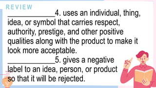 R E V I E W
____________4. uses an individual, thing,
idea, or symbol that carries respect,
authority, prestige, and other positive
qualities along with the product to make it
look more acceptable.
____________5. gives a negative
label to an idea, person, or product
so that it will be rejected.
 