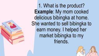 1. What is the product?
Example: My mom cooked
delicious bibingka at home.
She wanted to sell bibingka to
earn money. I helped her
market bibingka to my
friends.
 