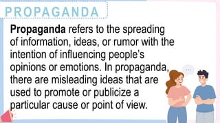 PROPAGANDA
Propaganda refers to the spreading
of information, ideas, or rumor with the
intention of influencing people’s
opinions or emotions. In propaganda,
there are misleading ideas that are
used to promote or publicize a
particular cause or point of view.
 