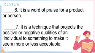 R E V I E W
_____6. It is a word of praise for a product
or person.
_____7. It is a technique that projects the
positive or negative qualities of an
individual to something to make it
seem more or less acceptable.
 