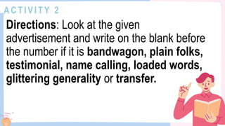 A C T I V I T Y 2
Directions: Look at the given
advertisement and write on the blank before
the number if it is bandwagon, plain folks,
testimonial, name calling, loaded words,
glittering generality or transfer.
 