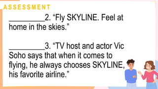 A S S E S S M E N T
_________2. “Fly SKYLINE. Feel at
home in the skies.”
_________3. “TV host and actor Vic
Soho says that when it comes to
flying, he always chooses SKYLINE,
his favorite airline.”
 