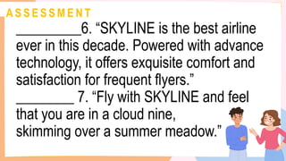 A S S E S S M E N T
_________6. “SKYLINE is the best airline
ever in this decade. Powered with advance
technology, it offers exquisite comfort and
satisfaction for frequent flyers.”
________ 7. “Fly with SKYLINE and feel
that you are in a cloud nine,
skimming over a summer meadow.”
 