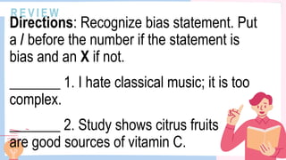 R E V I E W
Directions: Recognize bias statement. Put
a / before the number if the statement is
bias and an X if not.
_______ 1. I hate classical music; it is too
complex.
_______ 2. Study shows citrus fruits
are good sources of vitamin C.
 